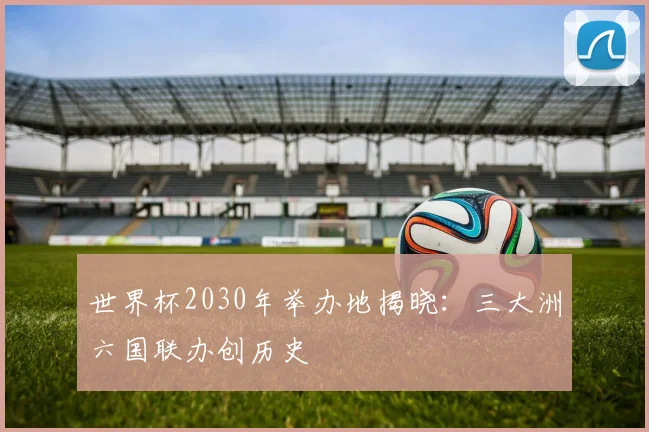 世界杯2030年举办地揭晓：三大洲六国联办创历史