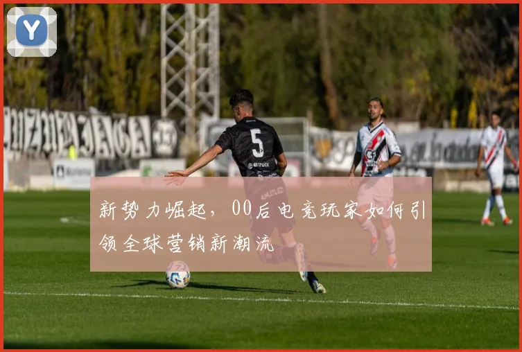 新势力崛起，00后电竞玩家如何引领全球营销新潮流
