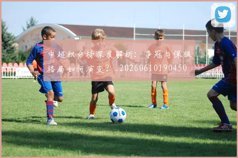 中超积分榜深度解析：争冠与保级格局如何演变？_20260610190450