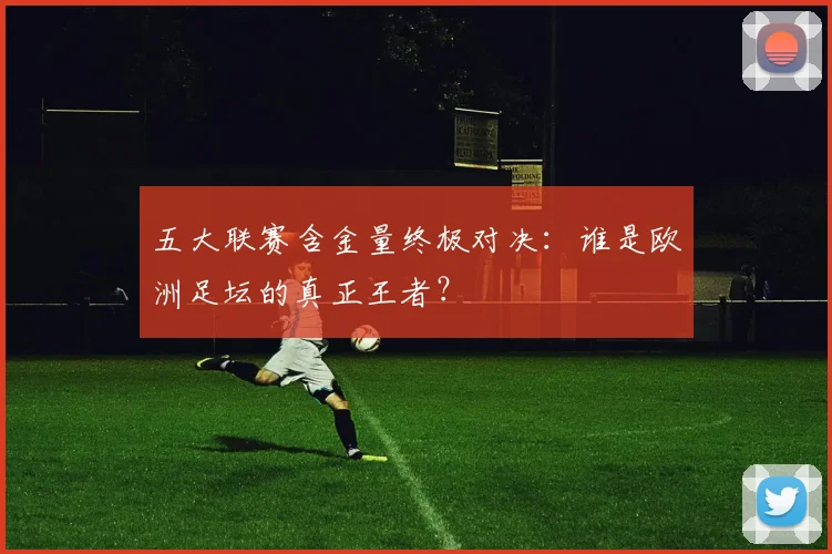 五大联赛含金量终极对决：谁是欧洲足坛的真正王者？