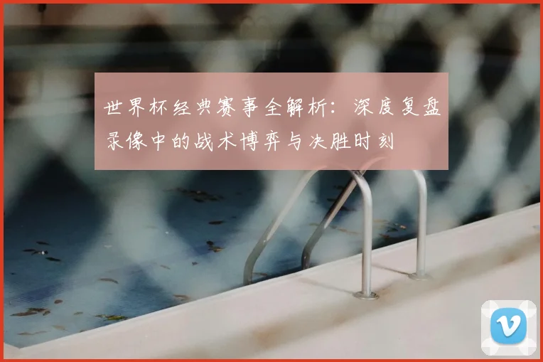 世界杯经典赛事全解析：深度复盘录像中的战术博弈与决胜时刻