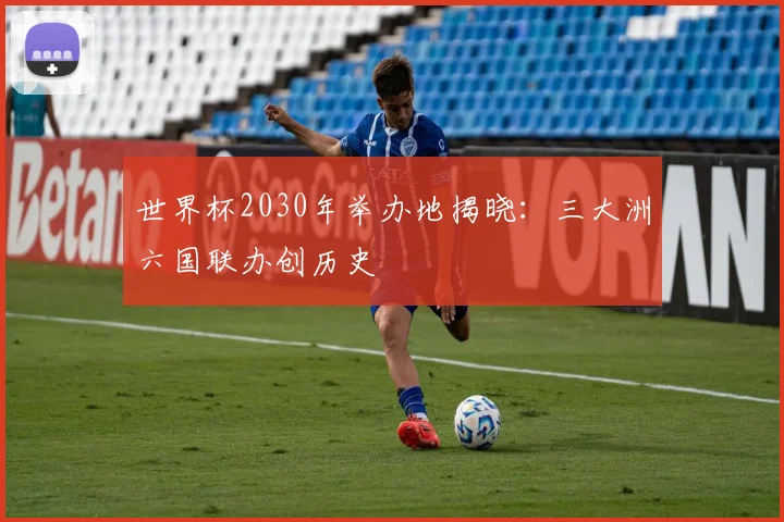 世界杯2030年举办地揭晓:三大洲六国联办创历史