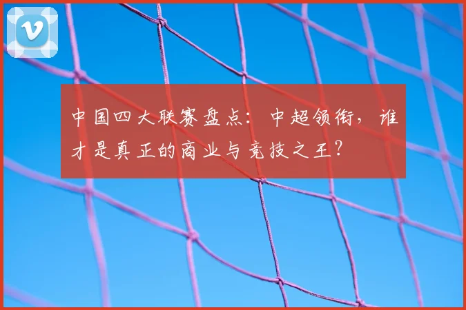 中国四大联赛盘点：中超领衔，谁才是真正的商业与竞技之王？