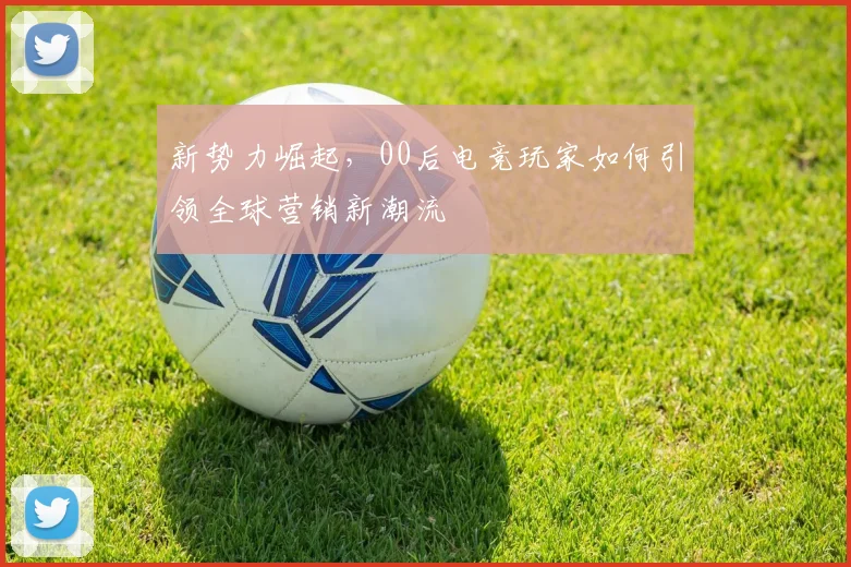 新势力崛起，00后电竞玩家如何引领全球营销新潮流