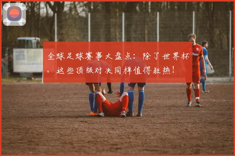 全球足球赛事大盘点：除了世界杯，这些顶级对决同样值得狂热！