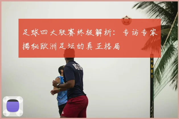 足球四大联赛终极解析:专访专家揭秘欧洲足坛的真正格局